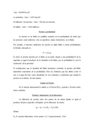 1 kp = 98.000 Pa.cm²
La atmósfera: 1atm = 1,033 kp/cm²:
El milímetro de mercurio: 1atm = 760 mm de mercurio.
El milibar: 1atm = 1.063 milibares.
Presión y profundidad
La presión en un fluido en equilibrio aumenta con la profundidad, de modo que
las presiones serán uniformes sólo en superficies planas horizontales en el fluido.
Por ejemplo, si hacemos mediciones de presión en algún fluido a ciertas profundidades
la fórmula adecuada es
𝑃 = 𝑑. ℎ. 𝑔
Es decir, la presión ejercida por el fluido en un punto situado a una profundidad h de la
superficie es igual al producto de la densidad d del fluido, por la profundidad h y por la
aceleración de la gravedad.
Si consideramos que la densidad del fluido permanece constante, la presión, del fluido
dependería únicamente de la profundidad. Pero no olvidemos que hay fluidos como el
aire o el agua del mar, cuyas densidades no son constantes y tendríamos que calcular la
presión en su interior de otra manera.
Unidad de Presión
En el sistema internacional la unidad es el Pascal (Pa) y equivale a Newton sobre
metro cuadrado.
Principio fundamental de la hidrostática
La diferencia de presión entre dos puntos de un mismo líquido es igual al
producto del peso específico del líquido por la diferencia de niveles
𝑝2 − 𝑝1 = 𝛾. (ℎ2 − ℎ1).(10)
Dónde:
P₂, P1: presión hidrostática en los puntos 2 y 1 respectivamente, N/m²
 