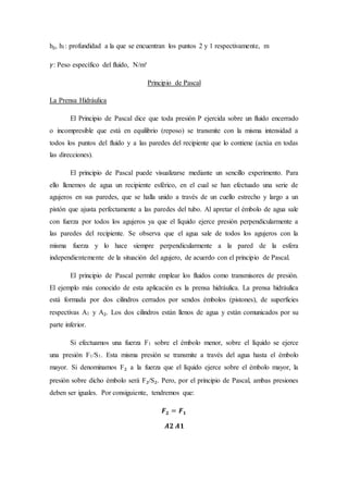 h₂, h1: profundidad a la que se encuentran los puntos 2 y 1 respectivamente, m
𝛾: Peso específico del fluido, N/m³
Principio de Pascal
La Prensa Hidráulica
El Principio de Pascal dice que toda presión P ejercida sobre un fluido encerrado
o incompresible que está en equilibrio (reposo) se transmite con la misma intensidad a
todos los puntos del fluido y a las paredes del recipiente que lo contiene (actúa en todas
las direcciones).
El principio de Pascal puede visualizarse mediante un sencillo experimento. Para
ello llenemos de agua un recipiente esférico, en el cual se han efectuado una serie de
agujeros en sus paredes, que se halla unido a través de un cuello estrecho y largo a un
pistón que ajusta perfectamente a las paredes del tubo. Al apretar el émbolo de agua sale
con fuerza por todos los agujeros ya que el líquido ejerce presión perpendicularmente a
las paredes del recipiente. Se observa que el agua sale de todos los agujeros con la
misma fuerza y lo hace siempre perpendicularmente a la pared de la esfera
independientemente de la situación del agujero, de acuerdo con el principio de Pascal.
El principio de Pascal permite emplear los fluidos como transmisores de presión.
El ejemplo más conocido de esta aplicación es la prensa hidráulica. La prensa hidráulica
está formada por dos cilindros cerrados por sendos émbolos (pistones), de superficies
respectivas A1 y A₂. Los dos cilindros están llenos de agua y están comunicados por su
parte inferior.
Si efectuamos una fuerza F1 sobre el émbolo menor, sobre el líquido se ejerce
una presión F1/S1. Esta misma presión se transmite a través del agua hasta el émbolo
mayor. Si denominamos F₂ a la fuerza que el líquido ejerce sobre el émbolo mayor, la
presión sobre dicho émbolo será F₂/S₂. Pero, por el principio de Pascal, ambas presiones
deben ser iguales. Por consiguiente, tendremos que:
𝑭 𝟐 = 𝑭 𝟏
𝑨𝟐 𝑨𝟏
 