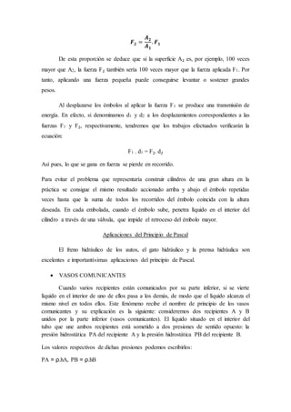 𝑭 𝟐 =
𝑨 𝟐
𝑨 𝟏
. 𝑭 𝟏
De esta proporción se deduce que si la superficie A₂ es, por ejemplo, 100 veces
mayor que A2, la fuerza F₂ también sería 100 veces mayor que la fuerza aplicada F1. Por
tanto, aplicando una fuerza pequeña puede conseguirse levantar o sostener grandes
pesos.
Al desplazarse los émbolos al aplicar la fuerza F1 se produce una transmisión de
energía. En efecto, si denominamos d1 y d2 a los desplazamientos correspondientes a las
fuerzas F1 y F₂, respectivamente, tendremos que los trabajos efectuados verificarán la
ecuación:
F1 . d1 = F₂. d₂
Así pues, lo que se gana en fuerza se pierde en recorrido.
Para evitar el problema que representaría construir cilindros de una gran altura en la
práctica se consigue el mismo resultado accionado arriba y abajo el émbolo repetidas
veces hasta que la suma de todos los recorridos del émbolo coincida con la altura
deseada. En cada embolada, cuando el émbolo sube, penetra líquido en el interior del
cilindro a través de una válvula, que impide el retroceso del émbolo mayor.
Aplicaciones del Principio de Pascal
El freno hidráulico de los autos, el gato hidráulico y la prensa hidráulica son
excelentes e importantísimas aplicaciones del principio de Pascal.
 VASOS COMUNICANTES
Cuando varios recipientes están comunicados por su parte inferior, si se vierte
líquido en el interior de uno de ellos pasa a los demás, de modo que el líquido alcanza el
mismo nivel en todos ellos. Este fenómeno recibe el nombre de principio de los vasos
comunicantes y su explicación es la siguiente: consideremos dos recipientes A y B
unidos por la parte inferior (vasos comunicantes). El líquido situado en el interior del
tubo que une ambos recipientes está sometido a dos presiones de sentido opuesto: la
presión hidrostática PA del recipiente A y la presión hidrostática PB del recipiente B.
Los valores respectivos de dichas presiones podemos escribirlos:
PA = ρ.hA, PB = ρ.hB
 