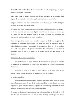 Donde hA y hB son las alturas de la superficie libre en cada recipiente y ρ es el peso
específico del líquido considerado.
Ahora bien, como el líquido contenido en el tubo intermedio no se desplaza hacia
ninguno de los recipientes esto indica que las dos presiones se contrarrestan.
Así pues, tendremos que hA = hB. Por tanto, hA = hB, o sea, que la altura del líquido
en ambos recipientes debe ser la misma.
Si tenemos dos vasos comunicantes y en uno de los recipientes colocamos un líquido y
en el otro recipiente colocamos otro líquido inmiscible con el primero se observa que
las alturas de los dos líquidos respecto al plano horizontal de separación son
inversamente proporcionales a sus pesos específicos.
Como el agua tiene mayor peso específico ocupará el fondo del recipiente. Las
superficies de separación entre el agua y el aceite así como las superficies libres de
ambos líquidos son planas y horizontales. En las superficies libres A y C las presiones
PA y PC son iguales a la presión atmosférica. Si consideramos la superficie de
separación entre el agua y el aceite, B, la presión ejercida por los líquidos es la
siguiente:
Aplicaciones de los vasos comunicantes:
La circulación de las aguas naturales, la distribución del agua en las ciudades,
los surtidores, las esclusas de los canales, son aplicaciones de los vasos comunicantes.
Por ejemplo:
Indicador de nivel: Es un tubo de vidrio colocado en la parte lateral de una
caldera. Permite conocer la posición de la superficie libre de la caldera.
La presión atmosférica.
Se denomina presión atmosférica a la presión que ejerce el aire sobre los cuerpos
que se hallan en su seno. El valor de la presión atmosférica es muy elevado pero como
la presión se ejerce por igual en toda la superficie de los cuerpos y se transmite de modo
uniforme en todas direcciones su efecto pasa desapercibido.
El primero en demostrar la existencia de la presión atmosférica fue Torricelli en 1643.
Par ello llenó de mercurio un tubo de un metro de largo cerrado por uno de sus
 