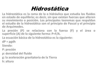 Hidrostática
La hidrostática es la rama de la o hidráulica que estudia los fluidos
en estado de equilibrio; es decir, sin que existan fuerzas que alteren
su movimiento o posición. Los principales teoremas que respaldan
el estudio de la hidrostática son el principio de Pascal y el principio
de Arquímedes.
La presión (P) se relaciona con la fuerza (F) y el área o
superficie (A) de la siguiente forma: P=F/A.
La ecuación básica de la hidrostática es la siguiente:
dP = ρgdh
Siendo:
P: presión
ρ: densidad del fluido
g: la aceleración gravitatoria de la Tierra
h: altura
 