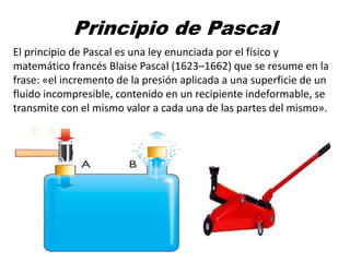 Principio de Pascal
El principio de Pascal es una ley enunciada por el físico y
matemático francés Blaise Pascal (1623–1662) que se resume en la
frase: «el incremento de la presión aplicada a una superficie de un
fluido incompresible, contenido en un recipiente indeformable, se
transmite con el mismo valor a cada una de las partes del mismo».
 