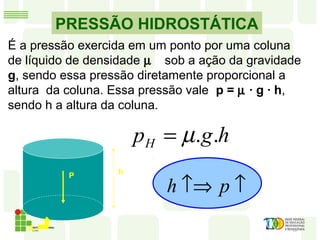 PRESSÃO HIDROSTÁTICA
P
É a pressão exercida em um ponto por uma coluna
de líquido de densidade µ sob a ação da gravidade
g, sendo essa pressão diretamente proporcional a
altura da coluna. Essa pressão vale p = µ · g · h,
sendo h a altura da coluna.
A
h
hgpH ..µ=
↑↑⇒ ph
 