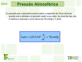 Pressão Atmosférica
É a pressão que a atmosfera exerce sobre a superfície da Terra.Varia de
acordo com a altitude e é possível medir o seu valor. Ao nível do mar, ela
é máxima e equivale a uma coluna de 76 cmHg (= 1 atm).
cmHg
m
N
xatm 7610013,11 2
5
==
 