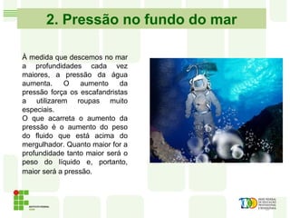 2. Pressão no fundo do mar
À medida que descemos no mar
a profundidades cada vez
maiores, a pressão da água
aumenta. O aumento da
pressão força os escafandristas
a utilizarem roupas muito
especiais.
O que acarreta o aumento da
pressão é o aumento do peso
do fluido que está acima do
mergulhador. Quanto maior for a
profundidade tanto maior será o
peso do líquido e, portanto,
maior será a pressão.
 