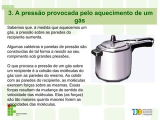 3. A pressão provocada pelo aquecimento de um
gás
Sabemos que, à medida que aquecemos um
gás, a pressão sobre as paredes do
recipiente aumenta.
Algumas caldeiras e panelas de pressão são
construídas de tal forma a resistir ao seu
rompimento sob grandes pressões.
O que provoca a pressão de um gás sobre
um recipiente é a colisão das moléculas do
gás com as paredes do mesmo. Ao colidir
com as paredes do recipiente, as moléculas
exercem forças sobre as mesmas. Essas
forças resultam da mudança de sentido da
velocidade das moléculas. Elas (as forças)
são tão maiores quanto maiores forem as
velocidades das moléculas.
 