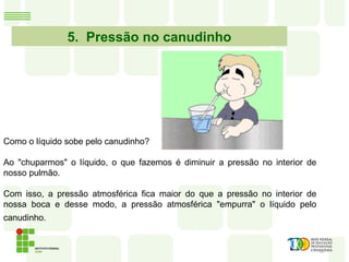 5. Pressão no canudinho
Como o líquido sobe pelo canudinho?
Ao "chuparmos" o líquido, o que fazemos é diminuir a pressão no interior de
nosso pulmão.
Com isso, a pressão atmosférica fica maior do que a pressão no interior de
nossa boca e desse modo, a pressão atmosférica "empurra" o líquido pelo
canudinho.
 