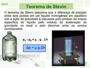 Teorema de Stevin
O teorema de Stevin descreve que a diferença de pressão
entre dois pontos em um líquido homogêneo em equilíbrio
sob a ação da gravidade é calculada pelo produto da massa
específica do líquido pelo módulo da aceleração da
gravidade no local e pelo desnível entre os pontos
considerados.
pA - pB = µ . g . ∆h
Δp = μ.g.Δh
 