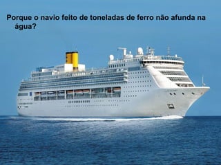 Porque o navio feito de toneladas de ferro não afunda na
água?
 