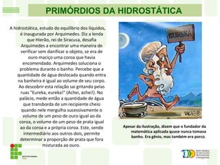 PRIMÓRDIOS DA HIDROSTÁTICA
A hidrostática, estudo do equilíbrio dos líquidos,
é inaugurada por Arquimedes. Diz a lenda
que Hierão, rei de Siracusa, desafia
Arquimedes a encontrar uma maneira de
verificar sem danificar o objeto, se era de
ouro maciço uma coroa que havia
encomendado. Arquimedes soluciona o
problema durante o banho. Percebe que a
quantidade de água deslocada quando entra
na banheira é igual ao volume de seu corpo.
Ao descobrir esta relação sai gritando pelas
ruas "Eureka, eureka!" (Achei, achei!). No
palácio, mede então a quantidade de água
que transborda de um recipiente cheio
quando nele mergulha sucessivamente o
volume de um peso de ouro igual ao da
coroa, o volume de um peso de prata igual
ao da coroa e a própria coroa. Este, sendo
intermediário aos outros dois, permite
determinar a proporção de prata que fora
misturada ao ouro.
Apesar da ilustração, dizem que o fundador da
matemática aplicada quase nunca tomava
banho. Era gênio, mas também era porco.
 