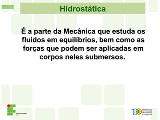Hidrostática
É a parte da Mecânica que estuda osÉ a parte da Mecânica que estuda os
fluidos em equilíbrios, bem como asfluidos em equilíbrios, bem como as
forças que podem ser aplicadas emforças que podem ser aplicadas em
corpos neles submersos.corpos neles submersos.
 