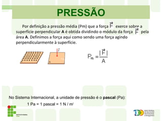 PRESSÃO
No Sistema Internacional, a unidade de pressão é o pascal (Pa):
1 Pa = 1 pascal = 1 N / m2
Fig. 1 Fig. 2
Por definição a pressão média (Pm) que a força exerce sobre a
superfície perpendicular A é obtida dividindo o módulo da força pela
área A. Definimos a força aqui como sendo uma força agindo
perpendicularmente à superfície.
 