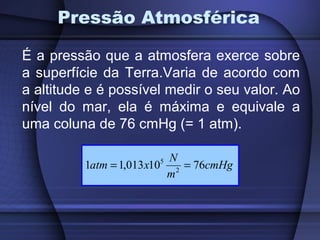 Pressão Atmosférica

É a pressão que a atmosfera exerce sobre
a superfície da Terra.Varia de acordo com
a altitude e é possível medir o seu valor. Ao
nível do mar, ela é máxima e equivale a
uma coluna de 76 cmHg (= 1 atm).

                           N
          1atm = 1,013 x10 2 = 76cmHg
                       5

                          m
 