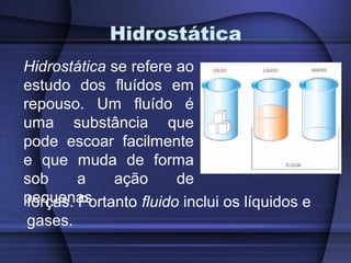 Hidrostática
Hidrostática se refere ao
estudo dos fluídos em
repouso. Um fluído é
uma substância que
pode escoar facilmente
e que muda de forma
sob      a    ação      de
pequenas
 forças. Portanto fluido inclui os líquidos e
 gases.
 