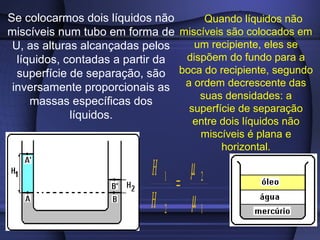 Se colocarmos dois líquidos não      Quando líquidos não
miscíveis num tubo em forma de miscíveis são colocados em
 U, as alturas alcançadas pelos    um recipiente, eles se
  líquidos, contadas a partir da dispõem do fundo para a
  superfície de separação, são boca do recipiente, segundo
 inversamente proporcionais as a ordem decrescente das
                                    suas densidades: a
     massas específicas dos
                                 superfície de separação
             líquidos.
                                   entre dois líquidos não
                                    miscíveis é plana e
                                         horizontal.

                           H1 µ2
                              =
                           H 2 µ1
 