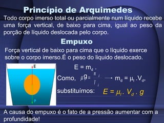 Princípio de Arquimedes
Todo corpo imerso total ou parcialmente num líquido recebe
uma força vertical, de baixo para cima, igual ao peso da
porção de líquido deslocada pelo corpo.
                     Empuxo
Força vertical de baixo para cima que o líquido exerce
sobre o corpo imerso.É o peso do liquido deslocado.
                         E = md .
                   Como, µ l g= m d md = µl .Vd,
                                Vd
                   substituímos: E = µl . Vd . g


A causa do empuxo é o fato de a pressão aumentar com a
profundidade!
 