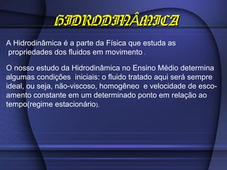 HIDRODINÂMICA
A Hidrodinâmica é a parte da Física que estuda as
propriedades dos fluidos em movimento .

O nosso estudo da Hidrodinâmica no Ensino Médio determina
algumas condições iniciais: o fluido tratado aqui será sempre
ideal, ou seja, não-viscoso, homogêneo e velocidade de esco-
amento constante em um determinado ponto em relação ao
tempo(regime estacionário).
 