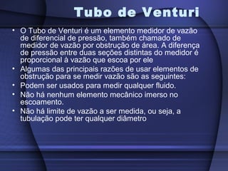 Tubo de Venturi
• O Tubo de Venturi é um elemento medidor de vazão
  de diferencial de pressão, também chamado de
  medidor de vazão por obstrução de área. A diferença
  de pressão entre duas seções distintas do medidor é
  proporcional à vazão que escoa por ele
• Algumas das principais razões de usar elementos de
  obstrução para se medir vazão são as seguintes:
• Podem ser usados para medir qualquer fluido.
• Não há nenhum elemento mecânico imerso no
  escoamento.
• Não há limite de vazão a ser medida, ou seja, a
  tubulação pode ter qualquer diâmetro
 