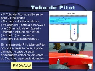 Tubo de Pitot
- O Tubo de Pitot no avião serve
para 2 Finalidades
- Marcar a velocidade relativa
( Ve ocimetro ) entre a aeronave e
o ar ( Chamado de Air Speed )
- Marcar a Altitude ou a Altura
( Altimetro ) com a qual a
aeronave está sobrevoando .

Em um carro de F1 o tubo de Pitot
controla a pressão do ar, e pode
diminuir, no caso de estar
erradamente colocado, em cerca
de 7 cavalos a potencia do motor

         FIM DA AULA
 