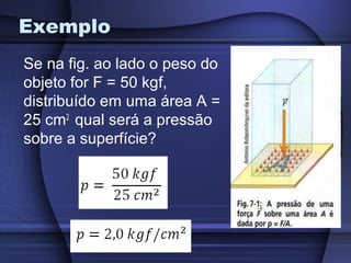 Exemplo
Se na fig. ao lado o peso do
objeto for F = 50 kgf,
distribuído em uma área A =
25 cm2 qual será a pressão
sobre a superfície?
 