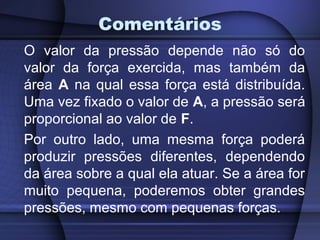Comentários
O valor da pressão depende não só do
valor da força exercida, mas também da
área A na qual essa força está distribuída.
Uma vez fixado o valor de A, a pressão será
proporcional ao valor de F.
Por outro lado, uma mesma força poderá
produzir pressões diferentes, dependendo
da área sobre a qual ela atuar. Se a área for
muito pequena, poderemos obter grandes
pressões, mesmo com pequenas forças.
 