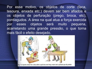 Por esse motivo, os objetos de corte (faca,
tesoura, enxada etc.) devem ser bem afiados e
os objetos de perfuração (prego, broca, etc),
pontiagudos. A área na qual atua a força exercida
por esses objetos será muito pequena,
acarretando uma grande pressão, o que torna
mais fácil o efeito desejado.
 