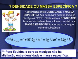 ? DENSIDADE OU MASSA ESPECÍFICA ?
                A diferença entre DENSIDADE e MASSA
              ESPECÍFICA fica bem clara quando falamos
              de objetos OCOS. Neste caso a DENSIDADE
              leva em consideração o volume completo e a
                MASSA ESPECÍFICA apenas a parte que
                           contêm substância



   * *d ÁGUA = 1x10 kg / m = 1g / cm = 1kg / L
                   3       3            3




***Para líquidos e corpos maciços não há
distinção entre densidade e massa específica.
 