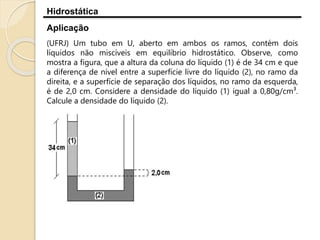 Hidrostática
Aplicação
(UFRJ) Um tubo em U, aberto em ambos os ramos, contém dois
líquidos não miscíveis em equilíbrio hidrostático. Observe, como
mostra a figura, que a altura da coluna do líquido (1) é de 34 cm e que
a diferença de nível entre a superfície livre do líquido (2), no ramo da
direita, e a superfície de separação dos líquidos, no ramo da esquerda,
é de 2,0 cm. Considere a densidade do líquido (1) igual a 0,80g/cm³.
Calcule a densidade do líquido (2).
 