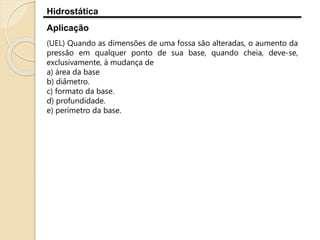 Hidrostática
Aplicação
(UEL) Quando as dimensões de uma fossa são alteradas, o aumento da
pressão em qualquer ponto de sua base, quando cheia, deve-se,
exclusivamente, à mudança de
a) área da base
b) diâmetro.
c) formato da base.
d) profundidade.
e) perímetro da base.
 