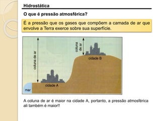 Hidrostática
O que é pressão atmosférica?
É a pressão que os gases que compõem a camada de ar que
envolve a Terra exerce sobre sua superfície.
A coluna de ar é maior na cidade A, portanto, a pressão atmosférica
ali também é maior!!
 