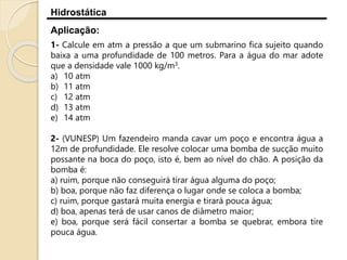 Hidrostática
Aplicação:
1- Calcule em atm a pressão a que um submarino fica sujeito quando
baixa a uma profundidade de 100 metros. Para a água do mar adote
que a densidade vale 1000 kg/m3.
a) 10 atm
b) 11 atm
c) 12 atm
d) 13 atm
e) 14 atm
2- (VUNESP) Um fazendeiro manda cavar um poço e encontra água a
12m de profundidade. Ele resolve colocar uma bomba de sucção muito
possante na boca do poço, isto é, bem ao nível do chão. A posição da
bomba é:
a) ruim, porque não conseguirá tirar água alguma do poço;
b) boa, porque não faz diferença o lugar onde se coloca a bomba;
c) ruim, porque gastará muita energia e tirará pouca água;
d) boa, apenas terá de usar canos de diâmetro maior;
e) boa, porque será fácil consertar a bomba se quebrar, embora tire
pouca água.
 