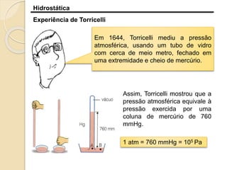 Hidrostática
Experiência de Torricelli
Em 1644, Torricelli mediu a pressão
atmosférica, usando um tubo de vidro
com cerca de meio metro, fechado em
uma extremidade e cheio de mercúrio.
Assim, Torricelli mostrou que a
pressão atmosférica equivale à
pressão exercida por uma
coluna de mercúrio de 760
mmHg.
1 atm = 760 mmHg = 105 Pa
 