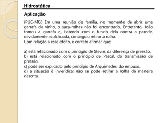 Hidrostática
Aplicação
(PUC-MG) Em uma reunião de família, no momento de abrir uma
garrafa de vinho, o saca-rolhas não foi encontrado. Entretanto, João
tomou a garrafa e, batendo com o fundo dela contra a parede,
devidamente acolchoada, conseguiu retirar a rolha.
Com relação a esse efeito, é correto afirmar que:
a) está relacionado com o princípio de Stevin, da diferença de pressão.
b) está relacionado com o princípio de Pascal, da transmissão de
pressão.
c) pode ser explicado pelo princípio de Arquimedes, do empuxo.
d) a situação é inverídica: não se pode retirar a rolha da maneira
descrita.
 