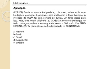 Hidrostática
Aplicação
(CESUPA) Desde a remota Antiguidade, o homem, sabendo de suas
limitações, procurou dispositivos para multiplicar a força humana. A
invenção da RODA foi, sem sombra de dúvida, um largo passo para
isso. Hoje, uma jovem dirigindo seu CLASSE A, com um leve toque no
freio consegue pará-lo, mesmo que ele venha a 100 km/h. É o FREIO
HIDRÁULICO. Tal dispositivo está fundamentado no PRINCÍPIO de:
a) Newton
b) Stevin
c) Pascal
d) Arquimedes
e) Einstein
 