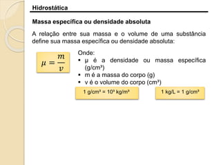 Hidrostática
Massa específica ou densidade absoluta
A relação entre sua massa e o volume de uma substância
define sua massa específica ou densidade absoluta:
𝜇 =
𝑚
𝑣
Onde:
 µ é a densidade ou massa específica
(g/cm³)
 m é a massa do corpo (g)
 v é o volume do corpo (cm³)
1 g/cm³ = 10³ kg/m³ 1 kg/L = 1 g/cm³
 