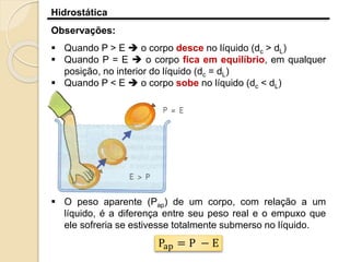 Hidrostática
Observações:
 Quando P > E  o corpo desce no líquido (dc > dL)
 Quando P = E  o corpo fica em equilíbrio, em qualquer
posição, no interior do líquido (dc = dL)
 Quando P < E  o corpo sobe no líquido (dc < dL)
 O peso aparente (Pap) de um corpo, com relação a um
líquido, é a diferença entre seu peso real e o empuxo que
ele sofreria se estivesse totalmente submerso no líquido.
Pap = P − E
 