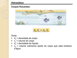 Hidrostática
Corpos flutuantes:
dc. 𝑉𝑐 = 𝑑 𝐿. 𝑉𝑠
Onde:
 dc = densidade do corpo
 vc = volume do corpo
 dL = densidade do líquido
 vs = volume submerso (parte do corpo que está embaixo
d’água
 