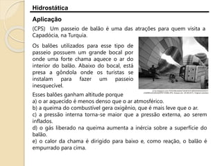 Hidrostática
Aplicação
(CPS) Um passeio de balão é uma das atrações para quem visita a
Capadócia, na Turquia.
Esses balões ganham altitude porque
a) o ar aquecido é menos denso que o ar atmosférico.
b) a queima do combustível gera oxigênio, que é mais leve que o ar.
c) a pressão interna torna-se maior que a pressão externa, ao serem
inflados.
d) o gás liberado na queima aumenta a inércia sobre a superfície do
balão.
e) o calor da chama é dirigido para baixo e, como reação, o balão é
empurrado para cima.
Os balões utilizados para esse tipo de
passeio possuem um grande bocal por
onde uma forte chama aquece o ar do
interior do balão. Abaixo do bocal, está
presa a gôndola onde os turistas se
instalam para fazer um passeio
inesquecível.
 