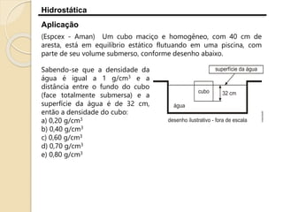 Hidrostática
Aplicação
(Espcex - Aman) Um cubo maciço e homogêneo, com 40 cm de
aresta, está em equilíbrio estático flutuando em uma piscina, com
parte de seu volume submerso, conforme desenho abaixo.
Sabendo-se que a densidade da
água é igual a 1 g/cm3 e a
distância entre o fundo do cubo
(face totalmente submersa) e a
superfície da água é de 32 cm,
então a densidade do cubo:
a) 0,20 g/cm3
b) 0,40 g/cm3
c) 0,60 g/cm3
d) 0,70 g/cm3
e) 0,80 g/cm3
 