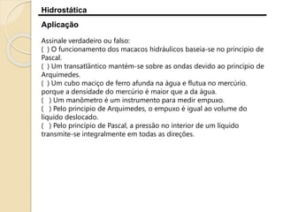 Hidrostática
Aplicação
Assinale verdadeiro ou falso:
( ) O funcionamento dos macacos hidráulicos baseia-se no principio de
Pascal.
( ) Um transatlântico mantém-se sobre as ondas devido ao princípio de
Arquimedes.
( ) Um cubo maciço de ferro afunda na água e flutua no mercúrio.
porque a densidade do mercúrio é maior que a da água.
( ) Um manômetro é um instrumento para medir empuxo.
( ) Pelo principio de Arquimedes, o empuxo é igual ao volume do
liquido deslocado.
( ) Pelo princípio de Pascal, a pressão no interior de um líquido
transmite-se integralmente em todas as direções.
 