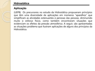 Hidrostática
Aplicação
(UEPB) Os precursores no estudo da Hidrostática propuseram princípios
que têm uma diversidade de aplicações em inúmeros “aparelhos” que
simplificam as atividades extenuantes e penosas das pessoas, diminuindo
muito o esforço físico, como também encontraram situações que
evidenciam os efeitos da pressão atmosférica. A seguir, são apresentadas
as situações-problema que ilustram aplicações de alguns dos princípios da
Hidrostática.
 