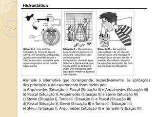 Hidrostática
Assinale a alternativa que corresponde, respectivamente, às aplicações
dos princípios e do experimento formulados por:
a) Arquimedes (Situação I), Pascal (Situação II) e Arquimedes (Situação III)
b) Pascal (Situação I), Arquimedes (Situação II) e Stevin (Situação III)
c) Stevin (Situação I), Torricelli (Situação II) e Pascal (Situação III)
d) Pascal (Situação I), Stevin (Situação II) e Torricelli (Situação III)
e) Stevin (Situação I), Arquimedes (Situação II) e Torricelli (Situação III).
 