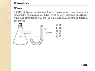 Hidrostática
Bônus
(UCMG) A figura mostra um frasco contendo ar, conectado a um
manômetro de mercúrio em tubo "U". O desnível indicado vale 8,0 cm.
A pressão atmosférica é 69 cm Hg. A pressão do ar dentro do frasco é,
em cm Hg:
a) 61
b) 69
c) 76
d) 77
e) 85
Fim
 