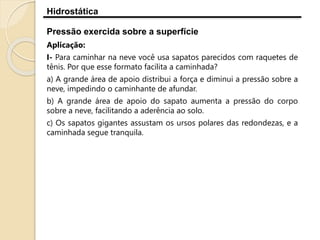 Hidrostática
Pressão exercida sobre a superfície
Aplicação:
I- Para caminhar na neve você usa sapatos parecidos com raquetes de
tênis. Por que esse formato facilita a caminhada?
a) A grande área de apoio distribui a força e diminui a pressão sobre a
neve, impedindo o caminhante de afundar.
b) A grande área de apoio do sapato aumenta a pressão do corpo
sobre a neve, facilitando a aderência ao solo.
c) Os sapatos gigantes assustam os ursos polares das redondezas, e a
caminhada segue tranquila.
 
