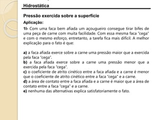 Hidrostática
Aplicação:
1I- Com uma faca bem afiada um açougueiro consegue tirar bifes de
uma peça de carne com muita facilidade. Com essa mesma faca “cega”
e com o mesmo esforço, entretanto, a tarefa fica mais difícil. A melhor
explicação para o fato é que:
a) a faca afiada exerce sobre a carne uma pressão maior que a exercida
pela faca “cega”.
b) a faca afiada exerce sobre a carne uma pressão menor que a
exercida pela faca “cega”.
c) o coeficiente de atrito cinético entre a faca afiada e a carne é menor
que o coeficiente de atrito cinético entre a faca “cega” e a carne.
d) a área de contato entre a faca afiada e a carne é maior que a área de
contato entre a faca “cega” e a carne.
e) nenhuma das alternativas explica satisfatoriamente o fato.
Pressão exercida sobre a superfície
 