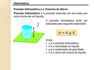 Hidrostática
Pressão Hidrostática e o Teorema de Stevin
Pressão hidrostática é a pressão exercida em sua base por
uma coluna de um líquido.
A pressão hidrostática pode ser
calculada pela seguinte expressão,
𝑝 = d. 𝑔. ℎ
Onde:
 p é a pressão hidrostática
 d é a densidade do líquido
 g é a aceleração da gravidade
 h é a altura da coluna de líquido
 