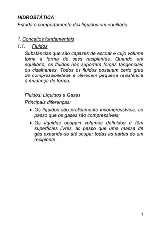 HIDROSTÁTICA
Estuda o comportamento dos líquidos em equilíbrio.

1. Conceitos fundamentais
1.1. Fluidos
    Substâncias que são capazes de escoar e cujo volume
    toma a forma de seus recipientes. Quando em
    equilíbrio, os fluidos não suportam forças tangenciais
    ou cisalhantes. Todos os fluidos possuem certo grau
    de compressibilidade e oferecem pequena resistência
    à mudança de forma.

   Fluidos: Líquidos e Gases
   Principais diferenças:
     • Os líquidos são praticamente incompressíveis, ao
       passo que os gases são compressíveis;
     • Os líquidos ocupam volumes definidos e têm
       superfícies livres, ao passo que uma massa de
       gás expande-se até ocupar todas as partes de um
       recipiente.




                                                         1
 