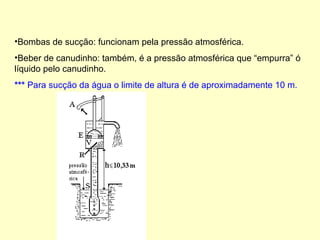 •Bombas de sucção: funcionam pela pressão atmosférica.
•Beber de canudinho: também, é a pressão atmosférica que “empurra” ó
líquido pelo canudinho.
*** Para sucção da água o limite de altura é de aproximadamente 10 m.
 