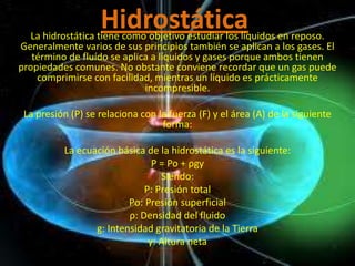 Hidrostática
   La hidrostática tiene como objetivo estudiar los líquidos en reposo.
Generalmente varios de sus principios también se aplican a los gases. El
   término de fluído se aplica a líquidos y gases porque ambos tienen
propiedades comunes. No obstante conviene recordar que un gas puede
    comprimirse con facilidad, mientras un líquido es prácticamente
                             incompresible.

 La presión (P) se relaciona con la fuerza (F) y el área (A) de la siguiente
                                  forma:

          La ecuación básica de la hidrostática es la siguiente:
                               P = Po + ρgy
                                 Siendo:
                             P: Presión total
                         Po: Presión superficial
                         ρ: Densidad del fluido
                 g: Intensidad gravitatoria de la Tierra
                              y: Altura neta
 