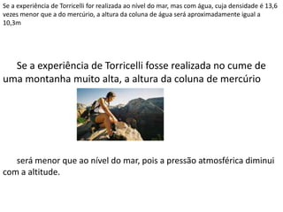 Se a experiência de Torricelli for realizada ao nível do mar, mas com água, cuja densidade é 13,6
vezes menor que a do mercúrio, a altura da coluna de água será aproximadamente igual a
10,3m
Se a experiência de Torricelli fosse realizada no cume de
uma montanha muito alta, a altura da coluna de mercúrio
será menor que ao nível do mar, pois a pressão atmosférica diminui
com a altitude.
 